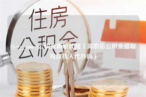 贵阳公积金离职代提（离职后公积金提取可以找人代办吗）