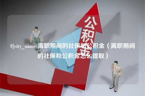 贵阳离职期间的社保和公积金（离职期间的社保和公积金怎么提取）