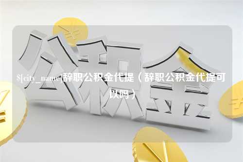 贵阳辞职公积金代提（辞职公积金代提可以吗）