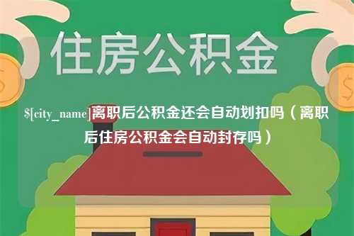 贵阳离职后公积金还会自动划扣吗（离职后住房公积金会自动封存吗）